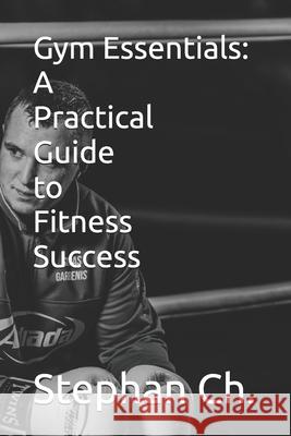 Gym Essentials: A Practical Guide to Fitness Success Stephan Ch 9798329438888