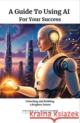 A Guide to Using AI for Your Success: Unlocking and Building a Brighter Future Cecilia Shortt 9798329451955