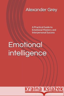 Emotional intelligence: A Practical Guide to Emotional Mastery and Interpersonal Success Alexander Grey 9798329663792
