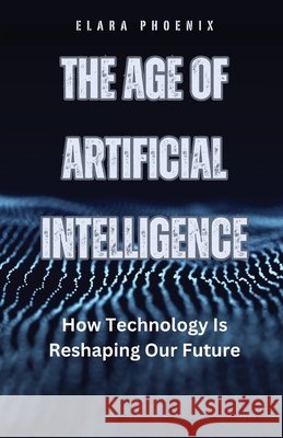 The Age of Artificial Intelligence: How Technology Is Reshaping Our Future Elara Phoenix 9798330255375
