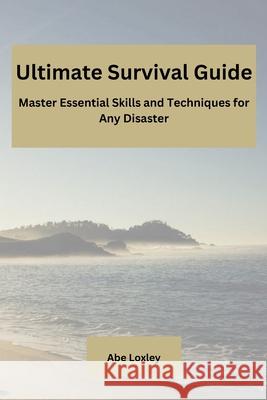 Ultimate Survival Guide: Master Essential Skills and Techniques for Any Disaster Abe Loxley 9798330278862
