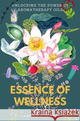 Essence of Wellness: Unlocking the Power of Aromatherapy Oils Vanessa G Dawson 9798332105357 Independently Published