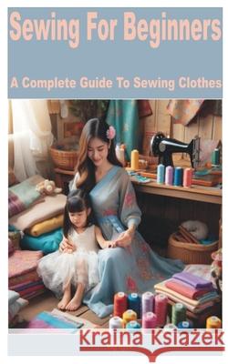 Sewing for Beginners: A Complete Guide to Sewing Clothes Jay Kylie 9798332319594