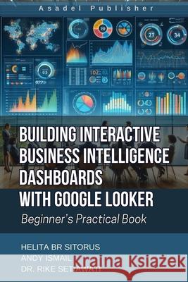 Building Interactive Business Intelligence Dashboards with Google Looker: Beginner's Practical Book Andy Ismail, Rike Setiawati, Helita Boru Sitorus 9798332457487