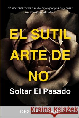 El Sutil Arte de No Soltar El Pasado: Cómo transformar su dolor en propósito y crear un futuro significativo Dexter Corbyn 9798332494352