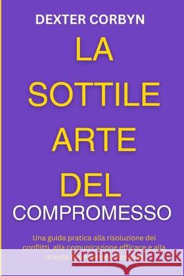 La Sottile Arte del Compromesso: Una guida pratica alla risoluzione dei conflitti, alla comunicazione efficace e alla ricerca di un terreno comune Dexter Corbyn 9798333141347