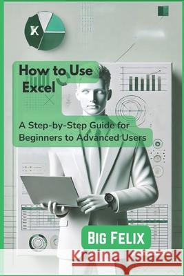 How to Use Excel: A Step-by-Step Guide for Beginners to Advanced Users Big Felix 9798333201928