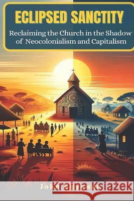 Eclipsed Sanctity: Reclaiming the Church from the Shadow of Neocolonialism and Capitalism John Egyawan 9798333212580
