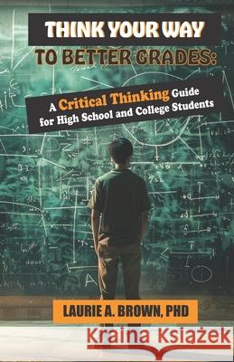 Think Your Way to Better Grades: A Critical Thinking Guide for Students Laurie A Brown, PhD 9798333355478