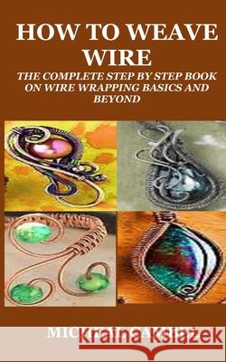 How to Weave Wire: The Complete Step by Step Book on Wire Wrapping Basics and Beyond Micheal Cambel 9798333443816
