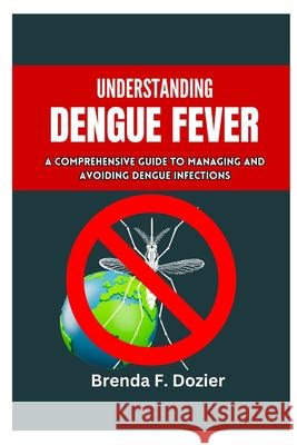 Understanding Dengue Fever: A Comprehensive Guide to Managing and Avoiding Dengue Infections Brenda F Dozier 9798333572554