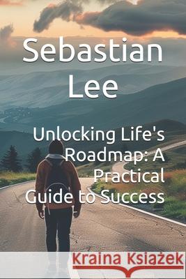 Unlocking Life's Roadmap: A Practical Guide to Success Sebastian Lee 9798333641885