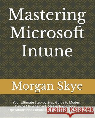 Mastering Microsoft Intune: Your Ultimate Step-by-Step Guide to Modern Device Management, Streamlining Your IT Operations and Enhancing Data Security with Ease Morgan Skye 9798333937162