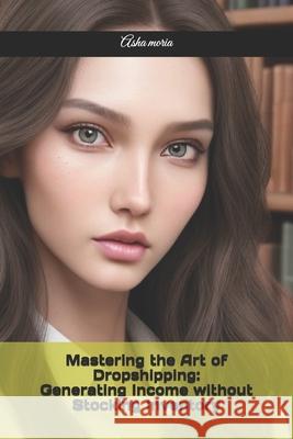 Mastering the Art of Dropshipping: Generating Income without Stocking Inventory Asha Moria 9798334811119