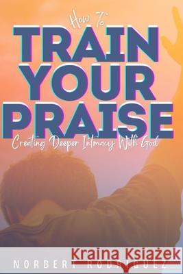 How To Train Your Praise: Creating Deeper Intimacy With God Norbert Rodriguez 9798334863699