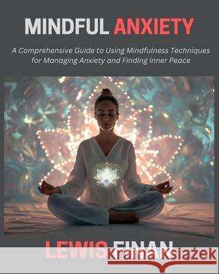 Mindful Anxiety: A Comprehensive Guide to Using Mindfulness Techniques for Managing Anxiety and Finding Inner Peace Lewis Finan 9798334900004