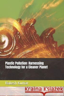 Plastic Pollution: Harnessing Technology for a Cleaner Planet Rakesh Kumar 9798335291224