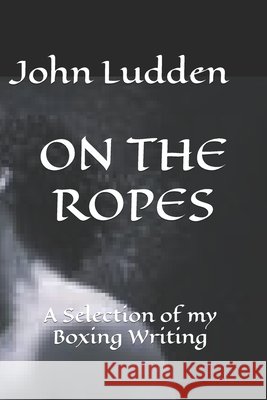 On the Ropes: A Selection of my Boxing Writing John Ludden 9798344422589 Independently Published