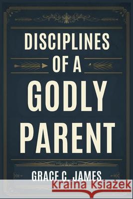 Disciplines of a Godly Parent Grace C James 9798345546598