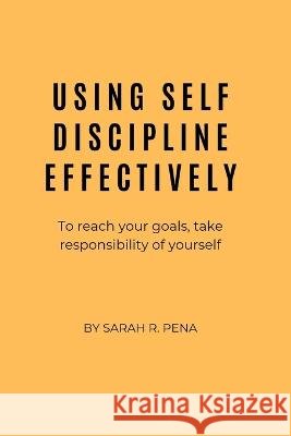 Using Self Discipline Effectively: To reach your goals, take responsibility of yourself Sarah R Pena   9798351552453