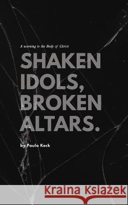 Shaken Idols, Broken Altars: A Warning to the Body of Christ Paula Keck   9798353025733