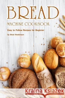 Bread Machine Cookbook: Easy to Follow Recipes for Beginner Brad Hoskinson 9798354092130 Independently Published