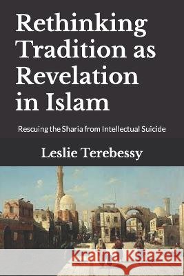 Rethinking Tradition as Revelation in Islam: Rescuing the Sharia from Intellectual Suicide Leslie Terebessy   9798354160488