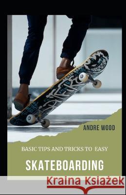 Basic Tips And Tricks To Easy Skateboarding: A Beginner's Guide To Skateboarding Andre Wood 9798354846733 Independently Published