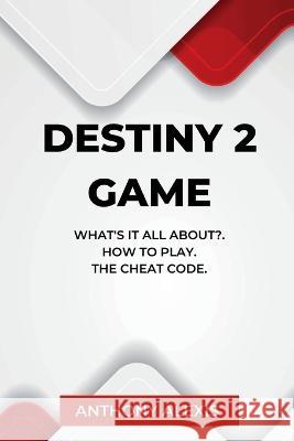 Destiny 2 Game: What's is all about?. How to Play. The Cheat Code. Anthony Alexis 9798355610258