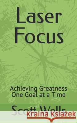 Laser Focus: Achieving Greatness One Goal at a Time Scott Wells 9798357933768