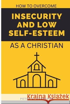 How to overcome Insecurity and low self-esteem: As a Christian Peter B Robinson   9798358936539 Independently Published