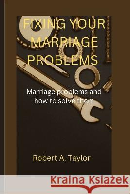 Fixing Your Marriage Problems: marriage problems and how to fix them Robert A Taylor   9798359156059 Independently Published