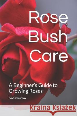 Rose Bush Care: A Beginner's Guide to Growing Roses Dave Josephson   9798359341080