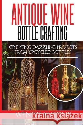 Antique Wine Bottle Crafting: Creating Dazzling Projects from Upcycled Bottles Wendy Austine   9798359462600 Independently Published