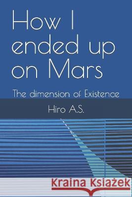 How I ended up on Mars: The dimension of Existence A S Hiro 9798359491969 Independently Published
