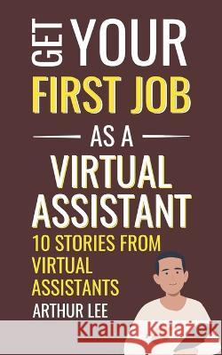 Get Your First Job as a Virtual Assistant: 10 Stories from Virtual Assistants Arthur Lee   9798359734899 Independently Published
