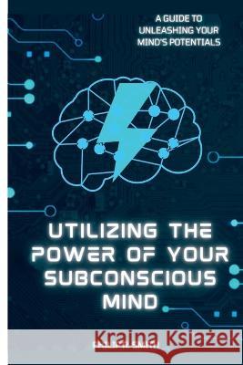 Utilizing Your Subconscious Mind: A Guide To Unleashing Your Mind's Potentials Philip R Smith   9798360037347 Independently Published