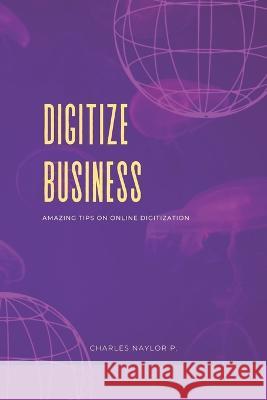 Digitize Business: Amazing Tips on Online Digitization Charles Naylor P   9798360878889 Independently Published