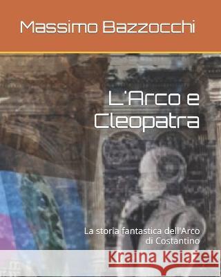 L'Arco e Cleopatra: La storia fantastica dell'Arco di Costantino Massimo Bazzocchi   9798361169078 Independently Published