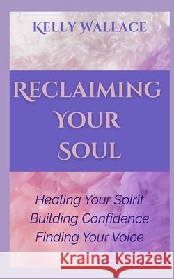 Reclaiming Your Soul - Healing Your Spirit, Building Confidence, Finding Your Voice Kelly Wallace 9798363932854