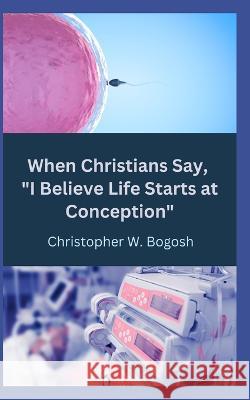 When Christians Say, I Believe Life Starts at Conception Christopher W Bogosh   9798364268006