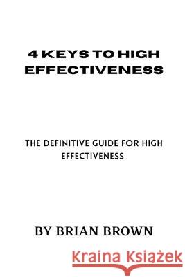 4 Keys to High Effectiveness: The definitive guide for high effectiveness Brian Brown 9798364674142