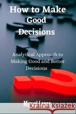 How to make Good Decisions: Analytical Approach to making Good and Better Decisions Miguel Lopez 9798366244527