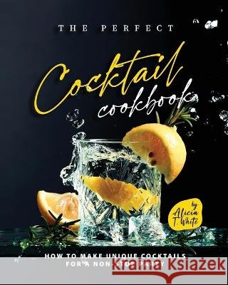 The Perfect Cocktail Cookbook: How to Make Unique Cocktails for a Non-Stop Party Alicia T White   9798366253741 Independently Published