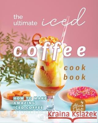The Ultimate Iced Coffee Cookbook: How to Make Amazing Iced Coffee at Your Home Alicia T White   9798366262002 Independently Published