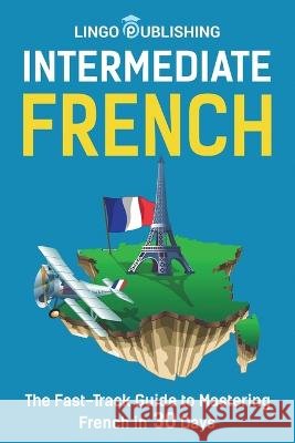 Intermediate French: The Fast-Track Guide to Mastering French in 30 Days Lingo Publishing   9798366812276
