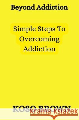 Beyond Addiction: Simple steps to overcoming addiction Koso Brown   9798369640869 Independently Published