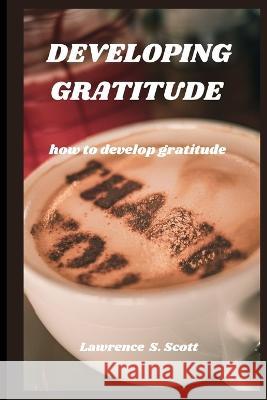 Developing Gratitude: how to develop gratitude Lawrence S Scott   9798369894071