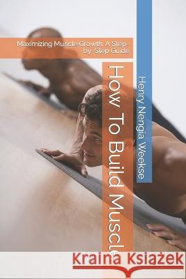 How To Build Muscle: Maximizing Muscle Growth: A Step-by-Step Guide Henry Nengia Weekse 9798370997068 Independently Published