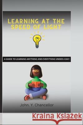 Learning at the Speed of Light: A Guide to Learning Anything And Everything Under A Day. John Y Chancellor 9798371022097